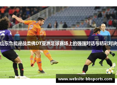 山东鲁能迎战柔佛DT亚洲足球赛场上的强强对话与精彩对决