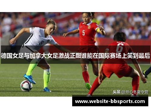 德国女足与加拿大女足激战正酣谁能在国际赛场上笑到最后