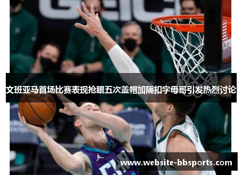 文班亚马首场比赛表现抢眼五次盖帽加隔扣字母哥引发热烈讨论